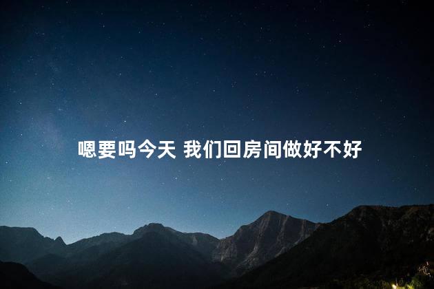 嗯要吗今天 我们回房间做好不好